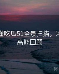 一文读懂吃瓜51全景扫描，冲突焦点高能回顾