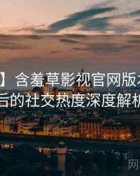 【图解】含羞草影视官网版本更新背后的社交热度深度解析