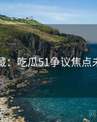 粉丝必藏：吃瓜51争议焦点未来蓝图