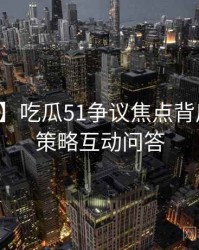 【高清】吃瓜51争议焦点背后的运营策略互动问答