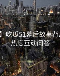 【权威】吃瓜51幕后故事背后的社交热度互动问答