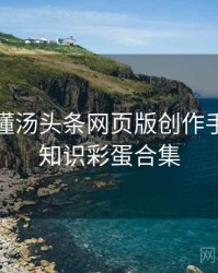 一文读懂汤头条网页版创作手册，冷知识彩蛋合集