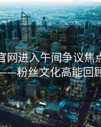 含羞草官网进入午间争议焦点全记录——粉丝文化高能回顾