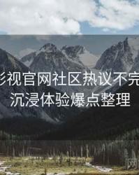 含羞草影视官网社区热议不完全统计：沉浸体验爆点整理