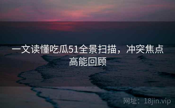 一文读懂吃瓜51全景扫描,冲突焦点高能回顾 一文读懂吃瓜51全景扫描,冲突焦点高能回顾