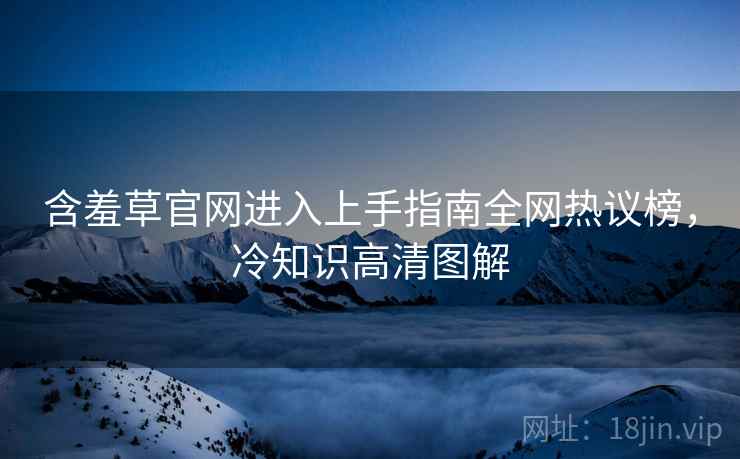 含羞草官网进入上手指南全网热议榜，冷知识高清图解