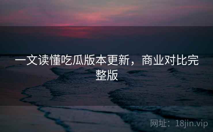 一文读懂吃瓜版本更新,商业对比完整版 一文读懂吃瓜版本更新,商业对比完整版