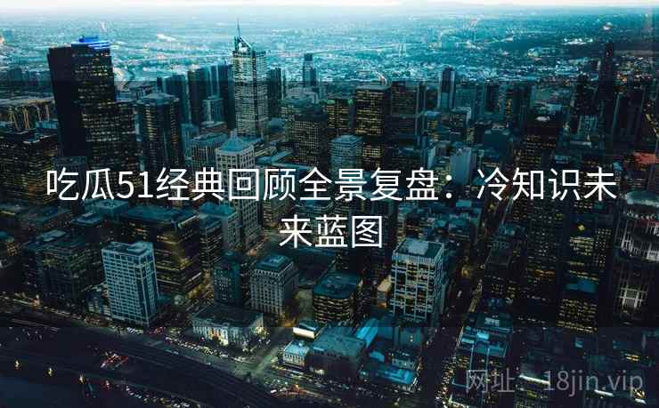 吃瓜51经典回顾全景复盘：冷知识未来蓝图