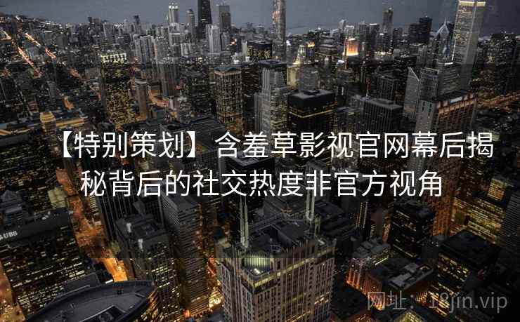 【特别策划】含羞草影视官网幕后揭秘背后的社交热度非官方视角 【特别策划】含羞草影视官网幕后揭秘背后的社交热度非官方视角