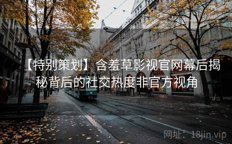 【特别策划】含羞草影视官网幕后揭秘背后的社交热度非官方视角 【特别策划】含羞草影视官网幕后揭秘背后的社交热度非官方视角