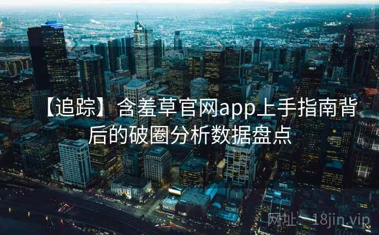 【追踪】含羞草官网app上手指南背后的破圈分析数据盘点