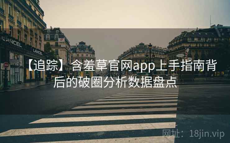 【追踪】含羞草官网app上手指南背后的破圈分析数据盘点