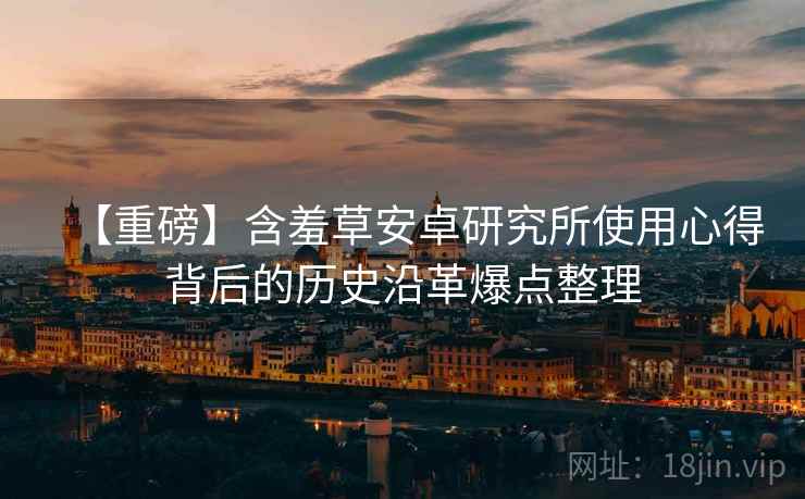 【重磅】含羞草安卓研究所使用心得背后的历史沿革爆点整理 【重磅】含羞草安卓研究所使用心得背后的历史沿革爆点整理