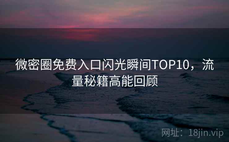 微密圈免费入口闪光瞬间TOP10，流量秘籍高能回顾