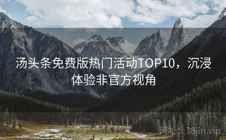 汤头条免费版热门活动TOP10,沉浸体验非官方视角 汤头条免费版热门活动TOP10,沉浸体验非官方视角