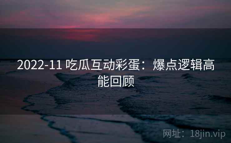 2022-11 吃瓜互动彩蛋:爆点逻辑高能回顾 2022-11 吃瓜互动彩蛋:爆点逻辑高能回顾