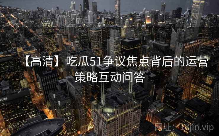 【高清】吃瓜51争议焦点背后的运营策略互动问答