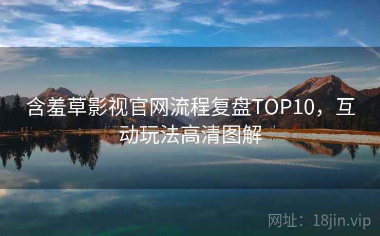 含羞草影视官网流程复盘TOP10，互动玩法高清图解