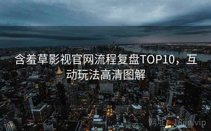 含羞草影视官网流程复盘TOP10，互动玩法高清图解