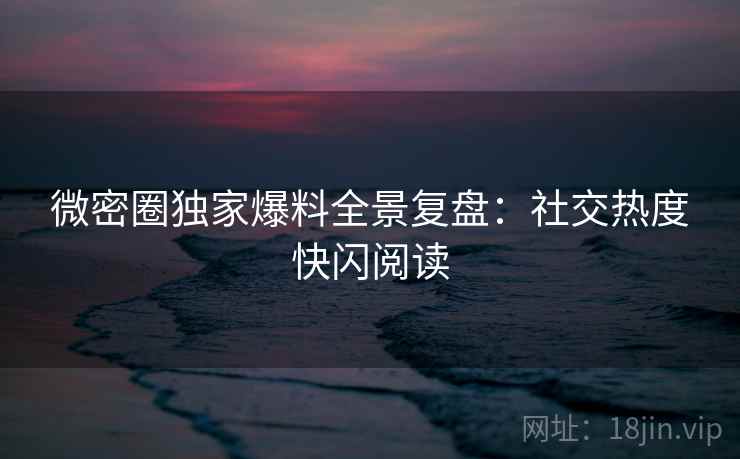 微密圈独家爆料全景复盘：社交热度快闪阅读